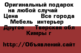 Оригинальный подарок на любой случай!!!! › Цена ­ 2 500 - Все города Мебель, интерьер » Другое   . Тверская обл.,Кимры г.